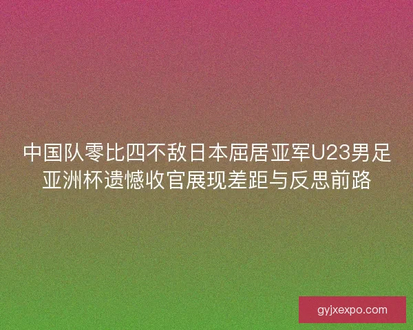 中国队零比四不敌日本屈居亚军U23男足亚洲杯遗憾收官展现差距与反思前路