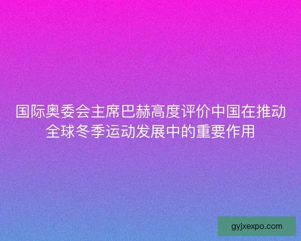 国际奥委会主席巴赫高度评价中国在推动全球冬季运动发展中的重要作用
