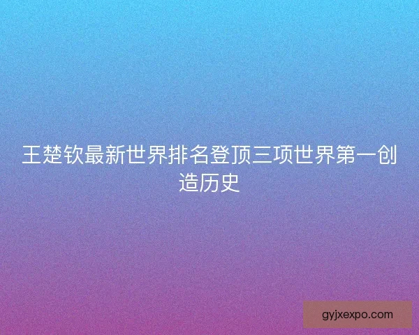 王楚钦最新世界排名登顶三项世界第一创造历史
