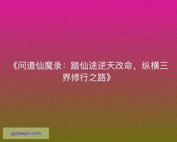《问道仙魔录：踏仙途逆天改命，纵横三界修行之路》