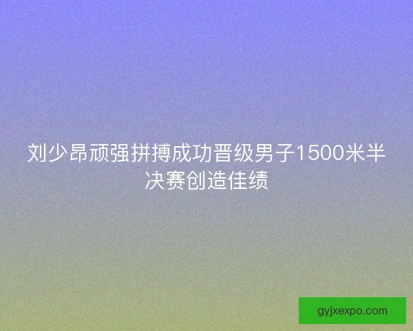 刘少昂顽强拼搏成功晋级男子1500米半决赛创造佳绩