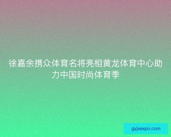 徐嘉余携众体育名将亮相黄龙体育中心助力中国时尚体育季 徐嘉余携众体育名将亮相黄龙体育中心助力中国时尚体育季
