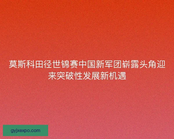 莫斯科田径世锦赛中国新军团崭露头角迎来突破性发展新机遇 莫斯科田径世锦赛中国新军团崭露头角迎来突破性发展新机遇