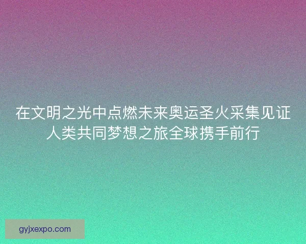 在文明之光中点燃未来奥运圣火采集见证人类共同梦想之旅全球携手前行