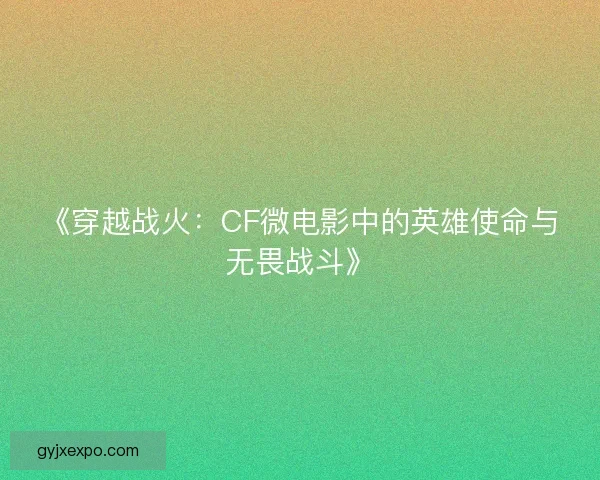 《穿越战火：CF微电影中的英雄使命与无畏战斗》
