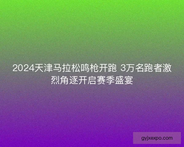 2024天津马拉松鸣枪开跑 3万名跑者激烈角逐开启赛季盛宴