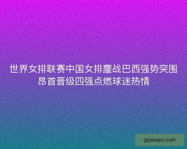 世界女排联赛中国女排鏖战巴西强势突围昂首晋级四强点燃球迷热情