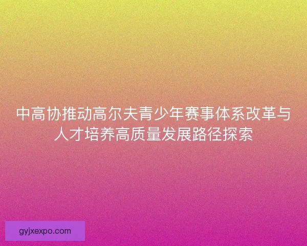 中高协推动高尔夫青少年赛事体系改革与人才培养高质量发展路径探索