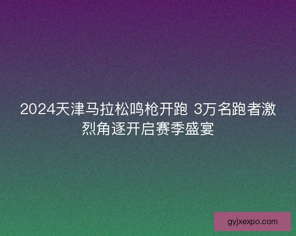 2024天津马拉松鸣枪开跑 3万名跑者激烈角逐开启赛季盛宴