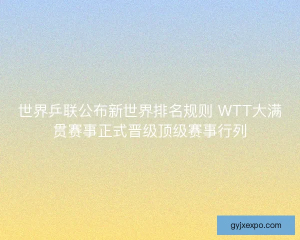 世界乒联公布新世界排名规则 WTT大满贯赛事正式晋级顶级赛事行列