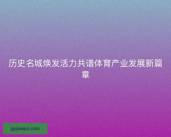 历史名城焕发活力共谱体育产业发展新篇章 历史名城焕发活力共谱体育产业发展新篇章